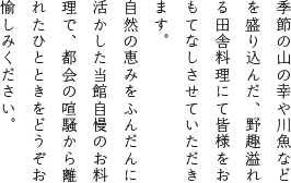 季節の山の幸や川魚などを盛り込んだ、野趣溢れる田舎料理にて皆様をおもてなしさせていただきます。自然の恵みをふんだんに活かした当館自慢のお料理で、都会の喧騒から離れたひとときをどうぞお愉しみください。