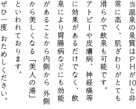 当温泉の泉質はPHがICと非常に高く、肌ざわりがとても滑らかで飲泉も可能です。アトピーや皮膚病、神経痛等に効果があるだけでなく、飲泉により胃腸病などにも効能があることから内側から 外側から美しくなる「美人の湯」といわれております。ぜひ一度 おためしください。